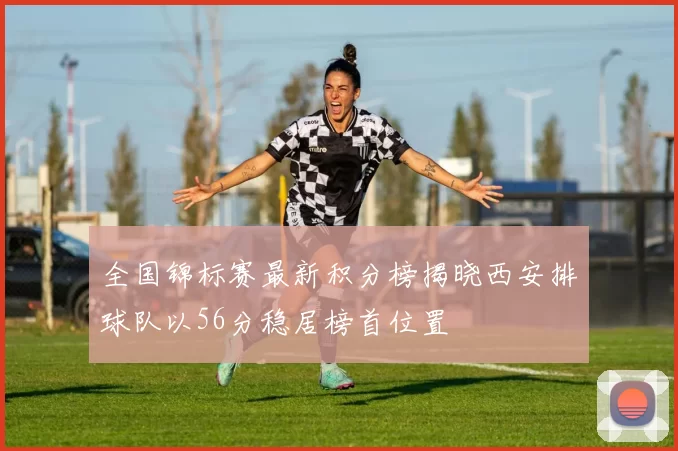 全国锦标赛最新积分榜揭晓西安排球队以56分稳居榜首位置