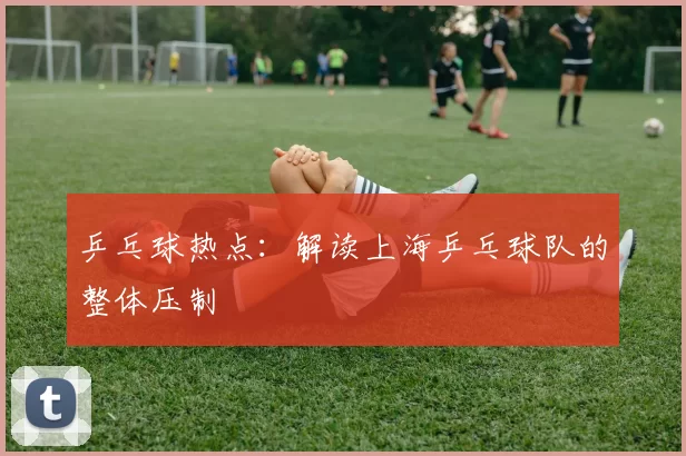 乒乓球热点：解读上海乒乓球队的整体压制