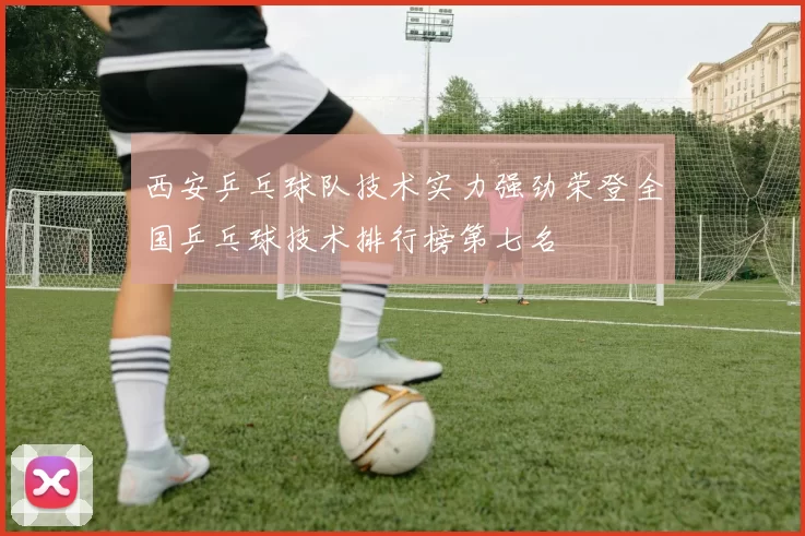 西安乒乓球队技术实力强劲荣登全国乒乓球技术排行榜第七名