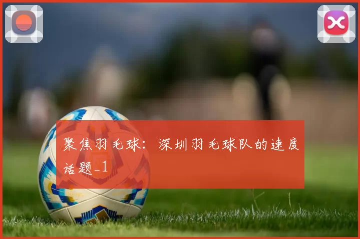 聚焦羽毛球：深圳羽毛球队的速度话题_1