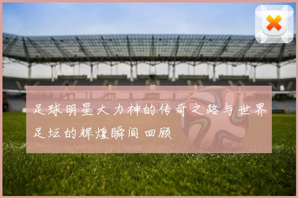 足球明星大力神的传奇之路与世界足坛的辉煌瞬间回顾