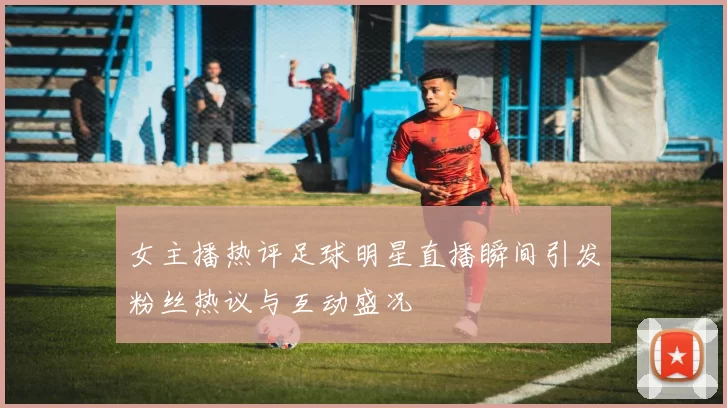 女主播热评足球明星直播瞬间引发粉丝热议与互动盛况