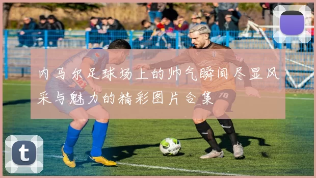 内马尔足球场上的帅气瞬间尽显风采与魅力的精彩图片合集