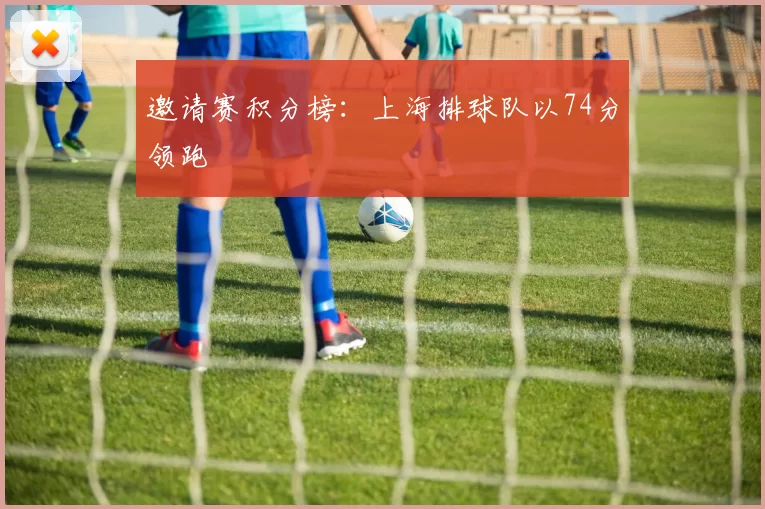 邀请赛积分榜：上海排球队以74分领跑
