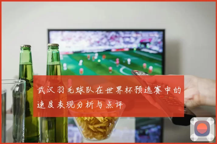 武汉羽毛球队在世界杯预选赛中的速度表现分析与点评