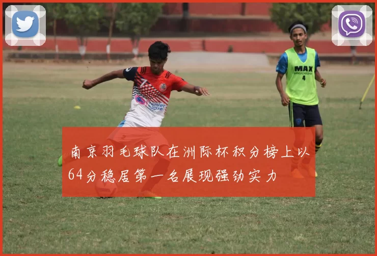 南京羽毛球队在洲际杯积分榜上以64分稳居第一名展现强劲实力