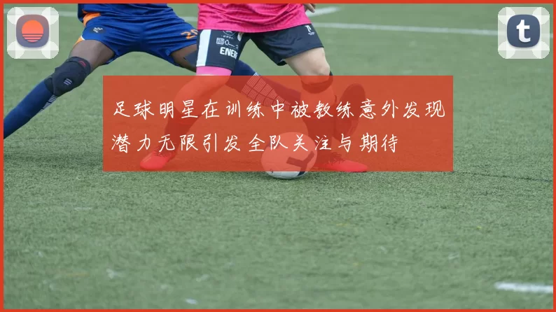足球明星在训练中被教练意外发现潜力无限引发全队关注与期待